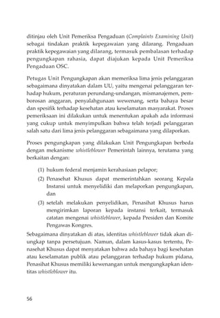 56
ditinjau oleh Unit Pemeriksa Pengaduan (Complaints Examining Unit)
sebagai tindakan praktik kepegawaian yang dilarang. Pengaduan
praktik kepegawaian yang dilarang, termasuk pembalasan terhadap
pengungkapan rahasia, dapat diajukan kepada Unit Pemeriksa
Pengaduan OSC.
Petugas Unit Pengungkapan akan memeriksa lima jenis pelanggaran
sebagaimana dinyatakan dalam UU, yaitu mengenai pelanggaran ter-
hadap hukum, peraturan perundang-undangan, mismanajemen, pem-
borosan anggaran, penyalahgunaan wewenang, serta bahaya besar
dan spesiﬁk terhadap kesehatan atau keselamatan masyarakat. Proses
pemeriksaan ini dilakukan untuk menentukan apakah ada informasi
yang cukup untuk menyimpulkan bahwa telah terjadi pelanggaran
salah satu dari lima jenis pelanggaran sebagaimana yang dilaporkan.
Proses pengungkapan yang dilakukan Unit Pengungkapan berbeda
dengan mekanisme whistleblower Pemerintah lainnya, terutama yang
berkaitan dengan:
(1) hukum federal menjamin kerahasiaan pelapor;
(2) Penasehat Khusus dapat memerintahkan seorang Kepala
Instansi untuk menyelidiki dan melaporkan pengungkapan,
dan
(3) setelah melakukan penyelidikan, Penasihat Khusus harus
mengirimkan laporan kepada instansi terkait, termasuk
catatan mengenai whistleblower, kepada Presiden dan Komite
Pengawas Kongres.
Sebagaimana dinyatakan di atas, identitas whistleblower tidak akan di-
ungkap tanpa persetujuan. Namun, dalam kasus-kasus tertentu, Pe-
nasehat Khusus dapat menyatakan bahwa ada bahaya bagi kesehatan
atau keselamatan publik atau pelanggaran terhadap hukum pidana,
Penasihat Khusus memiliki kewenangan untuk mengungkapkan iden-
titas whistleblower itu.
 