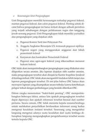 57
o Kewenangan Unit Pengungkapan
Unit Pengungkapan memiliki kewenangan terhadap pegawai federal,
mantan pegawai federal, dan calon pegawai federal. Penting untuk di-
catat bahwa pengungkapan ini harus terkait dengan sebuah peristiwa
yang terjadi sehubungan dengan pelaksanaan tugas dan tanggung
jawab seorang pegawai. Unit Pengungkapan tidak memiliki yurisdiksi
atas pengungkapan yang diajukan oleh:
a. Pegawai Komisi Tarif dan Pelayanan Pos
b. Anggota Angkatan Bersenjata US, termasuk pegawai sipilnya
c. Pegawai negeri yang menggunakan anggaran dari hibah
pemerintah federal
d. Karyawan dari kontraktor Pemerintah Federal
e. Pegawai atau agen-agen federal yang dikecualikan menurut
hukum federal.
OSC tidak akan mempertimbangkan pengungkapan yang dilakukan atau
dilaporkan secara anonim. Jika laporan diajukan oleh sumber anonim,
maka pengungkapan tersebut akan dirujuk ke Kantor Inspektur Jenderal
dilembagaterkait. OSC tidak akan mengambil tindakan lebih lanjut atas
laporan pengungkapan tersebut. Di sini jelas bahwa OSC hanya akan
merespon laporan yang disampaikan secara terbuka karena keterbukaan
pelapor terkait dengan perlindungan yang hendak diberikan OSC.
Dalam rangka menemukan “bukti-bukti penting”, OSC mempertim-
bangkan beberapa faktor, antara lain apakah pengungkapan tersebut
dapat dipercaya dan apakah informasi tersebut berasal dari sumber
pertama. Secara umum, OSC tidak meminta kepala instansi/lembaga
untuk melakukan penyelidikan berdasarkan informasi orang kedua
mengenai kesalahan instansi tersebut. Seseorang yang mengetahui
langsung mengenai adanya suatu kesalahan dari suatu lembaga di-
harapkan langsung mengungkapkan pengetahuannya tersebut secara
tertulis kepada OSC.
 