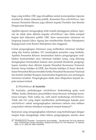 59
baga yang terlibat. OSC juga diwajibkan untuk menempatkan laporan
tersebut ke dalam dokumen publik. Komentar Para whistleblower, dan
temuan Penasehat Khusus juga dikirim kepada Presiden dan Komite
Pengawasan Kongres.
Apabila laporan mengungkap telah terjadi pelanggaran pidana, lapo-
ran itu tidak akan dikirim kepada whistleblower dan tidak menjadi
bagian dari dokumen publik. OSC akan meneruskan informasi ini
langsung kepada Jaksa Agung dan memberitahu Kantor Manajemen
Kepegawaian serta Kantor Manajemen dan Anggaran.
Untuk pengungkapan informasi yang melibatkan informasi intelĳen
asing dan kontra intelĳen, UU menetapkan prosedur yang berbeda.
Apabila Penasehat Khusus menentukan bahwa pengungkapan meli-
batkan kontraintelĳen atau informasi intelĳen asing, yang dilarang
diungkapkan berdasarkan hukum atau perintah Eksekutif, pengung-
kapan tersebut akan dikirim kepada Penasihat Keamanan Nasional,
Komite Tetap Intelĳen di DPR, dan Komite Intelĳen di Senat. Keterli-
batan Penasehat Khusus berakhir ketika Penasihat Keamanan Nasional
dan komite intelĳen Kongres memutuskan bagaimana cara menangani
informasi tersebut. Pengungkapan tidak akan dilaporkan kepada ke-
pala instansi terkait.
2. Whistleblower di Australia
Di Australia, perlindungan whistleblower berkembang pada awal
1980an, ketika dilakukan penyelidikan besar-besaran terhadap kasus-
kasus korupsi. Pada waktu itu, sulit sekali melindungi whistleblower.
Tidak ada UU yang dapat memberikan perlindungan kepada para
whistleblower untuk mengungkapkan informasi rahasia atau bahkan
yang bukan rahasia sekalipun mengenai tempat kerjanya28
.
Karyawan yang mengungkapkan informasi yang berhubungan dengan
tempat kerja menghadapi risiko bahwa pengungkapan mereka akan
28 Whistleblowing In Australia— Transparency, Accountability … But Above All, The Truth, Research
Note, Parliamentary Library Information, Analysis And Advice For The Parliament, 14 February
2005, no. 31, 2004–05, ISSN 1449-8456
 