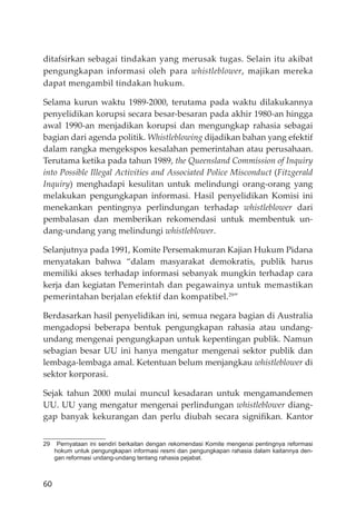 60
ditafsirkan sebagai tindakan yang merusak tugas. Selain itu akibat
pengungkapan informasi oleh para whistleblower, majikan mereka
dapat mengambil tindakan hukum.
Selama kurun waktu 1989-2000, terutama pada waktu dilakukannya
penyelidikan korupsi secara besar-besaran pada akhir 1980-an hingga
awal 1990-an menjadikan korupsi dan mengungkap rahasia sebagai
bagian dari agenda politik. Whistleblowing dĳadikan bahan yang efektif
dalam rangka mengekspos kesalahan pemerintahan atau perusahaan.
Terutama ketika pada tahun 1989, the Queensland Commission of Inquiry
into Possible Illegal Activities and Associated Police Misconduct (Fitzgerald
Inquiry) menghadapi kesulitan untuk melindungi orang-orang yang
melakukan pengungkapan informasi. Hasil penyelidikan Komisi ini
menekankan pentingnya perlindungan terhadap whistleblower dari
pembalasan dan memberikan rekomendasi untuk membentuk un-
dang-undang yang melindungi whistleblower.
Selanjutnya pada 1991, Komite Persemakmuran Kajian Hukum Pidana
menyatakan bahwa “dalam masyarakat demokratis, publik harus
memiliki akses terhadap informasi sebanyak mungkin terhadap cara
kerja dan kegiatan Pemerintah dan pegawainya untuk memastikan
pemerintahan berjalan efektif dan kompatibel.29
”
Berdasarkan hasil penyelidikan ini, semua negara bagian di Australia
mengadopsi beberapa bentuk pengungkapan rahasia atau undang-
undang mengenai pengungkapan untuk kepentingan publik. Namun
sebagian besar UU ini hanya mengatur mengenai sektor publik dan
lembaga-lembaga amal. Ketentuan belum menjangkau whistleblower di
sektor korporasi.
Sejak tahun 2000 mulai muncul kesadaran untuk mengamandemen
UU. UU yang mengatur mengenai perlindungan whistleblower diang-
gap banyak kekurangan dan perlu diubah secara signiﬁkan. Kantor
29 Pernyataan ini sendiri berkaitan dengan rekomendasi Komite mengenai pentingnya reformasi
hokum untuk pengungkapan informasi resmi dan pengungkapan rahasia dalam kaitannya den-
gan reformasi undang-undang tentang rahasia pejabat.
 