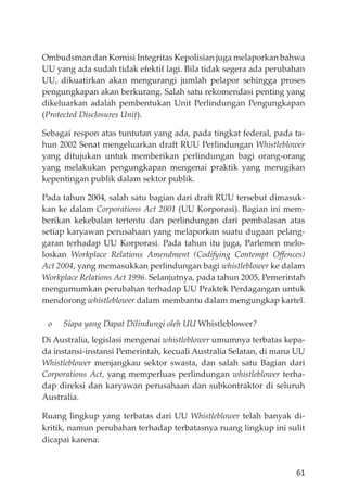 61
Ombudsman dan Komisi Integritas Kepolisian juga melaporkan bahwa
UU yang ada sudah tidak efektif lagi. Bila tidak segera ada perubahan
UU, dikuatirkan akan mengurangi jumlah pelapor sehingga proses
pengungkapan akan berkurang. Salah satu rekomendasi penting yang
dikeluarkan adalah pembentukan Unit Perlindungan Pengungkapan
(Protected Disclosures Unit).
Sebagai respon atas tuntutan yang ada, pada tingkat federal, pada ta-
hun 2002 Senat mengeluarkan draft RUU Perlindungan Whistleblower
yang ditujukan untuk memberikan perlindungan bagi orang-orang
yang melakukan pengungkapan mengenai praktik yang merugikan
kepentingan publik dalam sektor publik.
Pada tahun 2004, salah satu bagian dari draft RUU tersebut dimasuk-
kan ke dalam Corporations Act 2001 (UU Korporasi). Bagian ini mem-
berikan kekebalan tertentu dan perlindungan dari pembalasan atas
setiap karyawan perusahaan yang melaporkan suatu dugaan pelang-
garan terhadap UU Korporasi. Pada tahun itu juga, Parlemen melo-
loskan Workplace Relations Amendment (Codifying Contempt Oﬀences)
Act 2004, yang memasukkan perlindungan bagi whistleblower ke dalam
Workplace Relations Act 1996. Selanjutnya, pada tahun 2005, Pemerintah
mengumumkan perubahan terhadap UU Praktek Perdagangan untuk
mendorong whistleblower dalam membantu dalam mengungkap kartel.
o Siapa yang Dapat Dilindungi oleh UU Whistleblower?
Di Australia, legislasi mengenai whistleblower umumnya terbatas kepa-
da instansi-instansi Pemerintah, kecuali Australia Selatan, di mana UU
Whistleblower menjangkau sektor swasta, dan salah satu Bagian dari
Corporations Act, yang memperluas perlindungan whistleblower terha-
dap direksi dan karyawan perusahaan dan subkontraktor di seluruh
Australia.
Ruang lingkup yang terbatas dari UU Whistleblower telah banyak di-
kritik, namun perubahan terhadap terbatasnya ruang lingkup ini sulit
dicapai karena:
 