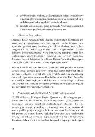 62
a. beberapaprofesitelahmelakukanreservasi,karenawhistleblowing
dipandang bertentangan dengan hak istimewa profesional yang
berlaku untuk hubungan klien-profesional, dan
b. kendala konstitusional, yang mencegah Persemakmuran untuk
menerapkan peraturan nasional yang seragam.
o Mekanisme Pengungkapan
Sebagian besar Negara-negara Bagian menentukan keharusan pe-
nyampaian pengungkapan informasi kepada otoritas internal yang
tepat atau pejabat yang berwenang untuk melakukan penyelidikan.
Langkah ini merupakan bagian dari perlindungan terhadap whis-
tleblower. Sementara pejabat yang berwenang tersebut antara lain,
Ombudsman, Police Complaints Authority and the Anti Corruption
Branches, Komisi Integritas Kepolisian, Badan Pemeriksa Keuangan,
atau apabila diizinkan, media atau anggota parlimen.
Setelah amandemen UU Korporasi pada Juli 2004, perusahaan-peru-
sahaan sesuai dengan peraturan yang ada dapat membuat struk-
tur pengungkapan internal atau eksternal. Struktur pengungkapan
eksternal dapat mencantumkan Komisi Investasi dan Efek Australia,
serta auditor. Pengungkapan melalui struktur internal dapat melibat-
kan direktur atau manajer senior dari perusahaan yang berwenang un-
tuk menerima pengungkapan seperti itu.
o Perlindungan Whistleblower di Negara Bagian Queensland
UU Whistleblower di Negara Bagian Queensland diundangkan pada
tahun 1994. UU ini menyediakan suatu skema yang, demi ke-
pentingan umum, memberi perlindungan khusus jika ada
pengungkapan-pengungkapan tentang suatu perbuatan di
sektor publik yang melanggar hukum, termasuk kelalaian, dan ti-
dak pantas, atau suatu bahaya terhadap kesehatan atau keselamatan
umum, atau bahaya terhadap lingkungan. Skema perlindungan yang
diberikan dalam UU ini ditetapkan dengan berbagai pertimbangan,
 