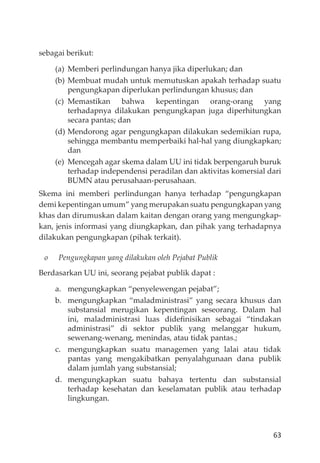63
sebagai berikut:
(a) Memberi perlindungan hanya jika diperlukan; dan
(b) Membuat mudah untuk memutuskan apakah terhadap suatu
pengungkapan diperlukan perlindungan khusus; dan
(c) Memastikan bahwa kepentingan orang-orang yang
terhadapnya dilakukan pengungkapan juga diperhitungkan
secara pantas; dan
(d) Mendorong agar pengungkapan dilakukan sedemikian rupa,
sehingga membantu memperbaiki hal-hal yang diungkapkan;
dan
(e) Mencegah agar skema dalam UU ini tidak berpengaruh buruk
terhadap independensi peradilan dan aktivitas komersial dari
BUMN atau perusahaan-perusahaan.
Skema ini memberi perlindungan hanya terhadap “pengungkapan
demi kepentingan umum” yang merupakan suatu pengungkapan yang
khas dan dirumuskan dalam kaitan dengan orang yang mengungkap-
kan, jenis informasi yang diungkapkan, dan pihak yang terhadapnya
dilakukan pengungkapan (pihak terkait).
o Pengungkapan yang dilakukan oleh Pejabat Publik
Berdasarkan UU ini, seorang pejabat publik dapat :
a. mengungkapkan “penyelewengan pejabat”;
b. mengungkapkan “maladministrasi” yang secara khusus dan
substansial merugikan kepentingan seseorang. Dalam hal
ini, maladministrasi luas dideﬁnisikan sebagai “tindakan
administrasi” di sektor publik yang melanggar hukum,
sewenang-wenang, menindas, atau tidak pantas.;
c. mengungkapkan suatu managemen yang lalai atau tidak
pantas yang mengakibatkan penyalahgunaan dana publik
dalam jumlah yang substansial;
d. mengungkapkan suatu bahaya tertentu dan substansial
terhadap kesehatan dan keselamatan publik atau terhadap
lingkungan.
 