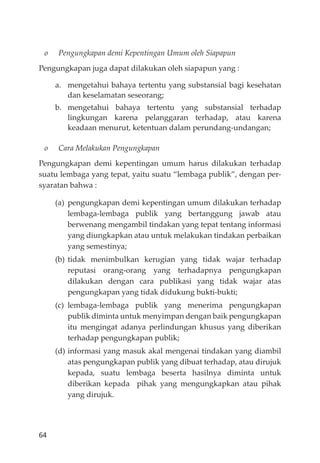 64
o Pengungkapan demi Kepentingan Umum oleh Siapapun
Pengungkapan juga dapat dilakukan oleh siapapun yang :
a. mengetahui bahaya tertentu yang substansial bagi kesehatan
dan keselamatan seseorang;
b. mengetahui bahaya tertentu yang substansial terhadap
lingkungan karena pelanggaran terhadap, atau karena
keadaan menurut, ketentuan dalam perundang-undangan;
o Cara Melakukan Pengungkapan
Pengungkapan demi kepentingan umum harus dilakukan terhadap
suatu lembaga yang tepat, yaitu suatu “lembaga publik”, dengan per-
syaratan bahwa :
(a) pengungkapan demi kepentingan umum dilakukan terhadap
lembaga-lembaga publik yang bertanggung jawab atau
berwenang mengambil tindakan yang tepat tentang informasi
yang diungkapkan atau untuk melakukan tindakan perbaikan
yang semestinya;
(b) tidak menimbulkan kerugian yang tidak wajar terhadap
reputasi orang-orang yang terhadapnya pengungkapan
dilakukan dengan cara publikasi yang tidak wajar atas
pengungkapan yang tidak didukung bukti-bukti;
(c) lembaga-lembaga publik yang menerima pengungkapan
publik diminta untuk menyimpan dengan baik pengungkapan
itu mengingat adanya perlindungan khusus yang diberikan
terhadap pengungkapan publik;
(d) informasi yang masuk akal mengenai tindakan yang diambil
atas pengungkapan publik yang dibuat terhadap, atau dirujuk
kepada, suatu lembaga beserta hasilnya diminta untuk
diberikan kepada pihak yang mengungkapkan atau pihak
yang dirujuk.
 