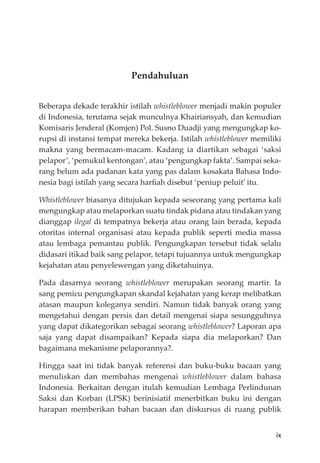 ix
Pendahuluan
Beberapa dekade terakhir istilah whistleblower menjadi makin populer
di Indonesia, terutama sejak munculnya Khairiansyah, dan kemudian
Komisaris Jenderal (Komjen) Pol. Susno Duadji yang mengungkap ko-
rupsi di instansi tempat mereka bekerja. Istilah whistleblower memiliki
makna yang bermacam-macam. Kadang ia diartikan sebagai ‘saksi
pelapor’, ‘pemukul kentongan’, atau ‘pengungkap fakta’. Sampai seka-
rang belum ada padanan kata yang pas dalam kosakata Bahasa Indo-
nesia bagi istilah yang secara harﬁah disebut ‘peniup peluit’ itu.
Whistleblower biasanya ditujukan kepada seseorang yang pertama kali
mengungkap atau melaporkan suatu tindak pidana atau tindakan yang
dianggap ilegal di tempatnya bekerja atau orang lain berada, kepada
otoritas internal organisasi atau kepada publik seperti media massa
atau lembaga pemantau publik. Pengungkapan tersebut tidak selalu
didasari itikad baik sang pelapor, tetapi tujuannya untuk mengungkap
kejahatan atau penyelewengan yang diketahuinya.
Pada dasarnya seorang whistleblower merupakan seorang martir. Ia
sang pemicu pengungkapan skandal kejahatan yang kerap melibatkan
atasan maupun koleganya sendiri. Namun tidak banyak orang yang
mengetahui dengan persis dan detail mengenai siapa sesungguhnya
yang dapat dikategorikan sebagai seorang whistleblower? Laporan apa
saja yang dapat disampaikan? Kepada siapa dia melaporkan? Dan
bagaimana mekanisme pelaporannya?.
Hingga saat ini tidak banyak referensi dan buku-buku bacaan yang
menuliskan dan membahas mengenai whistleblower dalam bahasa
Indonesia. Berkaitan dengan itulah kemudian Lembaga Perlindunan
Saksi dan Korban (LPSK) berinisiatif menerbitkan buku ini dengan
harapan memberikan bahan bacaan dan diskursus di ruang publik
 