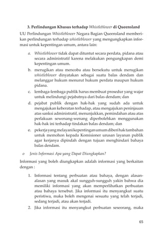 65
3. Perlindungan Khusus terhadap Whistleblower di Queensland
UU Perlindungan Whistleblower Negara Bagian Queensland memberi-
kan perlindungan terhadap whistleblower yang mengungkapkan infor-
masi untuk kepentingan umum, antara lain:
a. Whistleblower tidak dapat dituntut secara perdata, pidana atau
secara administratif karena melakukan pengungkapan demi
kepentingan umum.
b. merugikan atau mencoba atau bersekutu untuk merugikan
whistleblower dinyatakan sebagai suatu balas dendam dan
melanggar hukum menurut hukum perdata maupun hukum
pidana.
c. lembaga-lembaga publik harus membuat prosedur yang wajar
untuk melindungi pejabatnya dari balas dendam; dan
d. pejabat publik dengan hak-hak yang sudah ada untuk
mengajukan keberatan terhadap, atau mengajukan peninjauan
atas sanksi administratif, menunjukkan, pemindahan atau atas
perlakuan sewenang-wenang diperbolehkan menggunakan
hak-hak ini terhadap tindakan balas dendam; dan
e. pekerjayangmelayanikepentinganumumdiberihaktambahan
untuk memohon kepada Komisioner urusan layanan publik
agar kerjanya dipindah dengan tujuan menghindari bahaya
balas dendam.
o Jenis Informasi Apa yang Dapat Diungkapkan?
Informasi yang boleh diungkapkan adalah informasi yang berkaitan
dengan :
1. Informasi tentang perbuatan atau bahaya, dengan alasan-
alasan yang masuk akal sungguh-sungguh yakin bahwa dia
memiliki informasi yang akan memperlihatkan perbuatan
atau bahaya tersebut. Jika informasi itu menyangkut suatu
peristiwa, maka boleh mengenai sesuatu yang telah terjadi,
sedang terjadi, atau akan terjadi.
2. Jika informasi itu menyangkut perbuatan seseorang, maka
 