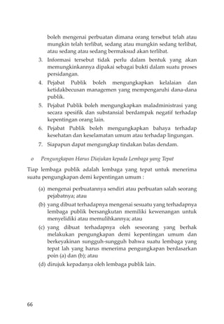 66
boleh mengenai perbuatan dimana orang tersebut telah atau
mungkin telah terlibat, sedang atau mungkin sedang terlibat,
atau sedang atau sedang bermaksud akan terlibat.
3. Informasi tersebut tidak perlu dalam bentuk yang akan
memungkinkannya dipakai sebagai bukti dalam suatu proses
persidangan.
4. Pejabat Publik boleh mengungkapkan kelalaian dan
ketidakbecusan managemen yang mempengaruhi dana-dana
publik.
5. Pejabat Publik boleh mengungkapkan maladministrasi yang
secara spesiﬁk dan substansial berdampak negatif terhadap
kepentingan orang lain.
6. Pejabat Publik boleh mengungkapkan bahaya terhadap
kesehatan dan keselamatan umum atau terhadap lingungan.
7. Siapapun dapat mengungkap tindakan balas dendam.
o Pengungkapan Harus Diajukan kepada Lembaga yang Tepat
Tiap lembaga publik adalah lembaga yang tepat untuk menerima
suatu pengungkapan demi kepentingan umum :
(a) mengenai perbuatannya sendiri atau perbuatan salah seorang
pejabatnya; atau
(b) yang dibuat terhadapnya mengenai sesuatu yang terhadapnya
lembaga publik bersangkutan memiliki kewenangan untuk
menyelidiki atau memulihkannya; atau
(c) yang dibuat terhadapnya oleh seseorang yang berhak
melakukan pengungkapan demi kepentingan umum dan
berkeyakinan sungguh-sungguh bahwa suatu lembaga yang
tepat lah yang harus menerima pengungkapan berdasarkan
poin (a) dan (b); atau
(d) dirujuk kepadanya oleh lembaga publik lain.
 