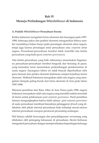 Bab IV
Menuju Perlindungan Whistleblower di Indonesia
A. Praktik Whistleblower Perusahaan Swasta
Ketika Indonesia mengalami krisis ekonomi dan keuangan pada 1997-
1998, beberapa pakar dan praktisi ekonomi menganalisis bahwa sum-
ber masalahnya bukan hanya pada persaingan ekonomi antar negara,
tetapi juga karena persaingan antar perusahaan atau corporate antar
negara. Perusahaan-perusahaan tersebut tidak memiliki tata kelola
perusahaan yang baik (good corporate governance).
Tata kelola perusahaan yang baik sebenarnya menentukan bagaima-
na perusahaan-perusahaan tersebut bergerak dan bersaing di pasar,
yang kemudian turut menentukan perkembangan perekonomian di
suatu negara. Sayangnya faktor ini tidak banyak diperhatikan oleh
para ekonom dan pelaku ekonomi Indonesia sampai terjadinya krisis
ekonomi. Walhasil Indonesia merupakan salah satu negara yang men-
galami dampak paling buruk dari krisis ekonomi di Asia pada tahun
1997-1998.
Menurut penelitian dari Booz Allen di Asia Timur pada 1998, negara
Indonesia merupakan salah satu negara yang memiliki indeks terendah
di dunia untuk pelaksanaan good corporate governance. Hasil penelitian
lainnya mengungkapkan bahwa tidak adanya good corporate governance
di suatu perusahaan membuat banyaknya pelanggaran (fraud) yang di-
lakukan oleh pihak internal perusahaan baik terhadap aturan-aturan
internal perusahaan maupun peraturan perundang-undangan.
Hal lainnya adalah kecurangan dan penyalahgunaan wewenang yang
dilakukan oleh pemegang kekuasaan di perusahaan. Rezim berkuasa
mengontrol perusahaan dengan memprioritaskan kepentingan keluarga
 