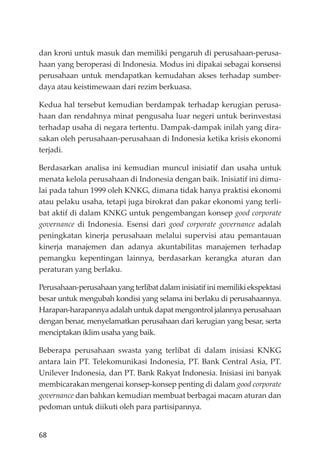 68
dan kroni untuk masuk dan memiliki pengaruh di perusahaan-perusa-
haan yang beroperasi di Indonesia. Modus ini dipakai sebagai konsensi
perusahaan untuk mendapatkan kemudahan akses terhadap sumber-
daya atau keistimewaan dari rezim berkuasa.
Kedua hal tersebut kemudian berdampak terhadap kerugian perusa-
haan dan rendahnya minat pengusaha luar negeri untuk berinvestasi
terhadap usaha di negara tertentu. Dampak-dampak inilah yang dira-
sakan oleh perusahaan-perusahaan di Indonesia ketika krisis ekonomi
terjadi.
Berdasarkan analisa ini kemudian muncul inisiatif dan usaha untuk
menata kelola perusahaan di Indonesia dengan baik. Inisiatif ini dimu-
lai pada tahun 1999 oleh KNKG, dimana tidak hanya praktisi ekonomi
atau pelaku usaha, tetapi juga birokrat dan pakar ekonomi yang terli-
bat aktif di dalam KNKG untuk pengembangan konsep good corporate
governance di Indonesia. Esensi dari good corporate governance adalah
peningkatan kinerja perusahaan melalui supervisi atau pemantauan
kinerja manajemen dan adanya akuntabilitas manajemen terhadap
pemangku kepentingan lainnya, berdasarkan kerangka aturan dan
peraturan yang berlaku.
Perusahaan-perusahaan yang terlibat dalam inisiatif ini memiliki ekspektasi
besar untuk mengubah kondisi yang selama ini berlaku di perusahaannya.
Harapan-harapannya adalah untuk dapat mengontrol jalannya perusahaan
dengan benar, menyelamatkan perusahaan dari kerugian yang besar, serta
menciptakan iklim usaha yang baik.
Beberapa perusahaan swasta yang terlibat di dalam inisiasi KNKG
antara lain PT. Telekomunikasi Indonesia, PT. Bank Central Asia, PT.
Unilever Indonesia, dan PT. Bank Rakyat Indonesia. Inisiasi ini banyak
membicarakan mengenai konsep-konsep penting di dalam good corporate
governance dan bahkan kemudian membuat berbagai macam aturan dan
pedoman untuk diikuti oleh para partisipannya.
 