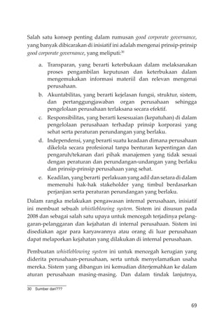 69
Salah satu konsep penting dalam rumusan good corporate governance,
yang banyak dibicarakan di inisiatif ini adalah mengenai prinsip-prinsip
good corporate governance, yang meliputi:30
a. Transparan, yang berarti keterbukaan dalam melaksanakan
proses pengambilan keputusan dan keterbukaan dalam
mengemukakan informasi materiil dan relevan mengenai
perusahaan.
b. Akuntabilitas, yang berarti kejelasan fungsi, struktur, sistem,
dan pertanggungjawaban organ perusahaan sehingga
pengelolaan perusahaan terlaksana secara efektif.
c. Responsibilitas, yang berarti kesesuaian (kepatuhan) di dalam
pengelolaan perusahaan terhadap prinsip korporasi yang
sehat serta peraturan perundangan yang berlaku.
d. Independensi, yang berarti suatu keadaan dimana perusahaan
dikelola secara profesional tanpa benturan kepentingan dan
pengaruh/tekanan dari pihak manajemen yang tidak sesuai
dengan peraturan dan perundangan-undangan yang berlaku
dan prinsip-prinsip perusahaan yang sehat.
e. Keadilan, yang berarti perlakuan yang adil dan setara di dalam
memenuhi hak-hak stakeholder yang timbul berdasarkan
perjanjian serta peraturan perundangan yang berlaku.
Dalam rangka melakukan pengawasan internal perusahaan, inisiatif
ini membuat sebuah whistleblowing system. Sistem ini disusun pada
2008 dan sebagai salah satu upaya untuk mencegah terjadinya pelang-
garan-pelanggaran dan kejahatan di internal perusahaan. Sistem ini
disediakan agar para karyawannya atau orang di luar perusahaan
dapat melaporkan kejahatan yang dilakukan di internal perusahaan.
Pembuatan whistleblowing system ini untuk mencegah kerugian yang
diderita perusahaan-perusahaan, serta untuk menyelamatkan usaha
mereka. Sistem yang dibangun ini kemudian diterjemahkan ke dalam
aturan perusahaan masing-masing. Dan dalam tindak lanjutnya,
30 Sumber dari???
 