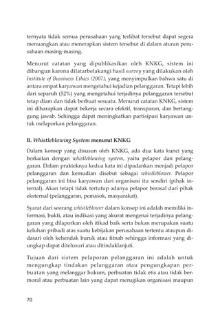 70
ternyata tidak semua perusahaan yang terlibat tersebut dapat segera
menuangkan atau menerapkan sistem tersebut di dalam aturan peru-
sahaan masing-masing.
Menurut catatan yang dipublikasikan oleh KNKG, sistem ini
dibangun karena dilatarbelakangi hasil survey yang dilakukan oleh
Institute of Bussiness Ethics (2007), yang menyimpulkan bahwa satu di
antara empat karyawan mengetahui kejadian pelanggaran. Tetapi lebih
dari separuh (52%) yang mengetahui terjadinya pelanggaran tersebut
tetap diam dan tidak berbuat sesuatu. Menurut catatan KNKG, sistem
ini diharapkan dapat bekerja secara efektif, transparan, dan bertang-
gung jawab. Sehingga dapat meningkatkan partisipasi karyawan un-
tuk melaporkan pelanggaran.
B. Whistleblowing System menurut KNKG
Dalam konsep yang disusun oleh KNKG, ada dua kata kunci yang
berkaitan dengan whistleblowing system, yaitu pelapor dan pelang-
garan. Dalam prakteknya kedua kata ini dipadankan menjadi pelapor
pelanggaran dan kemudian disebut sebagai whistleblower. Pelapor
pelanggaran ini bisa karyawan dari organisasi itu sendiri (pihak in-
ternal). Akan tetapi tidak tertutup adanya pelapor berasal dari pihak
eksternal (pelanggaran, pemasok, masyarakat).
Syarat dari seorang whistleblower dalam konsep ini adalah memiliki in-
formasi, bukti, atau indikasi yang akurat mengenai terjadinya pelang-
garan yang dilaporkan oleh itikad baik serta bukan merupakan suatu
keluhan pribadi atas suatu kebĳakan perusahaan tertentu ataupun di-
dasari oleh kehendak buruk atau ﬁtnah sehingga informasi yang di-
ungkap dapat ditelusuri atau ditindaklanjuti.
Tujuan dari sistem pelaporan pelanggaran ini adalah untuk
mengungkap tindakan pelanggaran atau pengungkapan per-
buatan yang melanggar hukum, perbuatan tidak etis atau tidak ber-
moral atau perbuatan lain yang dapat merugikan organisasi maupun
 