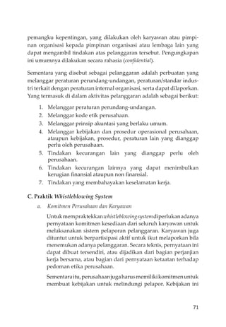 71
pemangku kepentingan, yang dilakukan oleh karyawan atau pimpi-
nan organisasi kepada pimpinan organisasi atau lembaga lain yang
dapat mengambil tindakan atas pelanggaran tersebut. Pengungkapan
ini umumnya dilakukan secara rahasia (conﬁdential).
Sementara yang disebut sebagai pelanggaran adalah perbuatan yang
melanggar peraturan perundang-undangan, peraturan/standar indus-
tri terkait dengan peraturan internal organisasi, serta dapat dilaporkan.
Yang termasuk di dalam aktivitas pelanggaran adalah sebagai berikut:
1. Melanggar peraturan perundang-undangan.
2. Melanggar kode etik perusahaan.
3. Melanggar prinsip akuntasi yang berlaku umum.
4. Melanggar kebĳakan dan prosedur operasional perusahaan,
ataupun kebĳakan, prosedur, peraturan lain yang dianggap
perlu oleh perusahaan.
5. Tindakan kecurangan lain yang dianggap perlu oleh
perusahaan.
6. Tindakan kecurangan lainnya yang dapat menimbulkan
kerugian ﬁnansial ataupun non ﬁnansial.
7. Tindakan yang membahayakan keselamatan kerja.
C. Praktik Whistleblowing System
a. Komitmen Perusahaan dan Karyawan
Untukmempraktekkanwhistleblowingsystemdiperlukanadanya
pernyataan komitmen kesediaan dari seluruh karyawan untuk
melaksanakan sistem pelaporan pelanggaran. Karyawan juga
dituntut untuk berpartisipasi aktif untuk ikut melaporkan bila
menemukan adanya pelanggaran. Secara teknis, pernyataan ini
dapat dibuat tersendiri, atau dĳadikan dari bagian perjanjian
kerja bersama, atau bagian dari pernyataan ketaatan terhadap
pedoman etika perusahaan.
Sementaraitu,perusahaanjugaharusmemilikikomitmenuntuk
membuat kebĳakan untuk melindungi pelapor. Kebĳakan ini
 