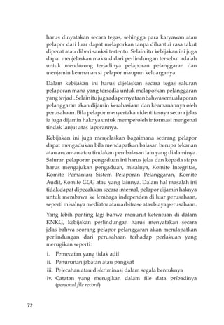 72
harus dinyatakan secara tegas, sehingga para karyawan atau
pelapor dari luar dapat melaporkan tanpa dihantui rasa takut
dipecat atau diberi sanksi tertentu. Selain itu kebĳakan ini juga
dapat menjelaskan maksud dari perlindungan tersebut adalah
untuk mendorong terjadinya pelaporan pelanggaran dan
menjamin keamanan si pelapor maupun keluarganya.
Dalam kebĳakan ini harus dĳelaskan secara tegas saluran
pelaporan mana yang tersedia untuk melaporkan pelanggaran
yangterjadi.Selainitujugaadapernyataanbahwasemualaporan
pelanggaran akan dĳamin kerahasiaan dan keamanannya oleh
perusahaan. Bila pelapor menyertakan identitasnya secara jelas
ia juga dĳamin haknya untuk memperoleh informasi mengenai
tindak lanjut atas laporannya.
Kebĳakan ini juga menjelaskan bagaimana seorang pelapor
dapat mengadukan bila mendapatkan balasan berupa tekanan
atau ancaman atau tindakan pembalasan lain yang dialaminya.
Saluran pelaporan pengaduan ini harus jelas dan kepada siapa
harus mengajukan pengaduan, misalnya, Komite Integritas,
Komite Pemantau Sistem Pelaporan Pelanggaran, Komite
Audit, Komite GCG atau yang lainnya. Dalam hal masalah ini
tidak dapat dipecahkan secara internal, pelapor dĳamin haknya
untuk membawa ke lembaga independen di luar perusahaan,
seperti misalnya mediator atau arbitrase atas biaya perusahaan.
Yang lebih penting lagi bahwa menurut ketentuan di dalam
KNKG, kebĳakan perlindungan harus menyatakan secara
jelas bahwa seorang pelapor pelanggaran akan mendapatkan
perlindungan dari perusahaan terhadap perlakuan yang
merugikan seperti:
i. Pemecatan yang tidak adil
ii. Penurunan jabatan atau pangkat
iii. Pelecahan atau diskriminasi dalam segala bentuknya
iv. Catatan yang merugikan dalam ﬁle data pribadinya
(personal ﬁle record)
 