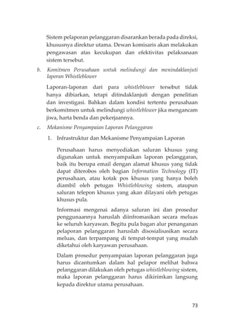 73
Sistem pelaporan pelanggaran disarankan berada pada direksi,
khususnya direktur utama. Dewan komisaris akan melakukan
pengawasan atas kecukupan dan efektivitas pelaksanaan
sistem tersebut.
b. Komitmen Perusahaan untuk melindungi dan menindaklanjuti
laporan Whistleblower
Laporan-laporan dari para whistleblower tersebut tidak
hanya dibiarkan, tetapi ditindaklanjuti dengan penelitian
dan investigasi. Bahkan dalam kondisi tertentu perusahaan
berkomitmen untuk melindungi whistleblower jika mengancam
jiwa, harta benda dan pekerjaannya.
c. Mekanisme Penyampaian Laporan Pelanggaran
1. Infrastruktur dan Mekanisme Penyampaian Laporan
Perusahaan harus menyediakan saluran khusus yang
digunakan untuk menyampaikan laporan pelanggaran,
baik itu berupa email dengan alamat khusus yang tidak
dapat diterobos oleh bagian Information Technology (IT)
perusahaan, atau kotak pos khusus yang hanya boleh
diambil oleh petugas Whistleblowing sistem, ataupun
saluran telepon khusus yang akan dilayani oleh petugas
khusus pula.
Informasi mengenai adanya saluran ini dan prosedur
penggunaannya haruslah diinfromasikan secara meluas
ke seluruh karyawan. Begitu pula bagan alur penanganan
pelaporan pelanggaran haruslah disosialisasikan secara
meluas, dan terpampang di tempat-tempat yang mudah
diketahui oleh karyawan perusahaan.
Dalam prosedur penyampaian laporan pelanggaran juga
harus dicantumkan dalam hal pelapor melihat bahwa
pelanggaran dilakukan oleh petugas whistleblowing sistem,
maka laporan pelanggaran harus dikirimkan langsung
kepada direktur utama perusahaan.
 