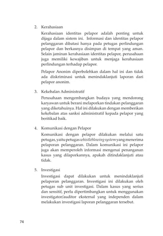 74
2. Kerahasiaan
Kerahasiaan identitas pelapor adalah penting untuk
dĳaga dalam sistem ini. Informasi dan identitas pelapor
pelanggaran dibatasi hanya pada petugas perlindungan
pelapor dan berkasnya disimpan di tempat yang aman.
Selain jaminan kerahasiaan identitas pelapor, perusahaan
juga memiliki kewajiban untuk menjaga kerahasiaan
perlindungan terhadap pelapor.
Pelapor Anonim diperbolehkan dalam hal ini dan tidak
ada diskriminasi untuk menindaklanjuti laporan dari
pelapor anonim.
3. Kekebalan Administratif
Perusahaan mengembangkan budaya yang mendorong
karyawan untuk berani melaporkan tindakan pelanggaran
yang diketahuinya. Hal ini dilakukan dengan memberikan
kekebalan atas sanksi administratif kepada pelapor yang
beritikad baik.
4. Komunikasi dengan Pelapor
Komunikasi dengan pelapor dilakukan melalui satu
petugas,yaitupetugaswhistleblowingsystemyangmenerima
pelaporan pelanggaran. Dalam komunikasi ini pelapor
juga akan memperoleh informasi mengenai penanganan
kasus yang dilaporkannya, apakah ditindaklanjuti atau
tidak.
5. Investigasi
Investigasi dapat dilakukan untuk menindaklanjuti
pelaporan pelanggaran. Investigasi ini dilakukan oleh
petugas sub unit investigasi. Dalam kasus yang serius
dan sensitif, perlu dipertimbangkan untuk menggunakan
investigator/auditor eksternal yang independen dalam
melakukan investigasi laporan pelanggaran tersebut.
 