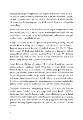 x
mengenai berbagai yang berkaitan dengan whistleblower. Buku ini ditu-
lis dengan referensi berbagai sumber baik buku-buku referensi, jurnal,
artikel, berita-berita media, dan lain-lain. Buku ini terdiri lima bab dan
ditulis dengan bahasa populer agar lebih mudah dipahami oleh publik
secara luas.
Selain itu kehadiran buku ini diharapkan dapat menginspirasi dan
mendorong masyarakat secara luas untuk tidak gentar menjadi seorang
whistleblower dan berani mengungkap kejahatan, pelanggaran atau pe-
nyelewengan yang diketahuinya.
Sampai sekarang belum ada peraturan perundang-undangan yang
secara khusus mengatur mengenai whistleblower di Indonesia.
Pengaturannya secara implisit termaktub dalam UU No. 13 Tahun
2006 tentang Perlindungan Saksi dan Korban serta kemudian diikuti
dengan Surat Edaran Mahkamah Agung Nomor 4 Tahun 2011 tentang
Perlakuan terhadap Pelapor Tindak Pidana (whistleblower) dan Saksi
Pelaku yang Bekerja Sama (justice collaborator).
Surat Edaran Mahkamah Agung RI tersebut diterbitkan dengan
mendasarkan pengaturan Pasal 10 UU No. 13 Tahun 2006 tentang
Perlindungan Saksi dan Korban. Hal lainnya yang penting dari su-
rat edaran tersebut bahwa perlakuan khusus untuk whistleblower dan
justice collaborator tersebut hanya untuk kasus-kasus tindak pidana ter-
tentu yang bersifat serius seperti tindak pidana korupsi, tindak pidana
terorisme, narkotika, pencucian uang, perdagangan orang, serta tindak
pidana lainnya yang menimbulkan masalah dan ancaman yang luas.
Seringkali masyarakat menganggap bahwa saksi dan whistleblower
adalah sama. Padahal ini serupa tetapi tidak sama. Pasal 1 UU Per-
lindungan Saksi dan Korban menyebut saksi adalah orang yang dapat
memberikan keterangan guna kepentingan penyelidikan, penyidikan,
penuntutan, dan pemeriksaan di sidang pengadilan tentang suatu
perkara pidana yang ia dengar sendiri, lihat sendiri, dan atau ia alami
sendiri.
 
