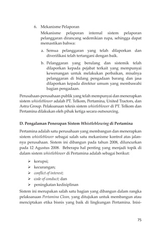 75
6. Mekanisme Pelaporan
Mekanisme pelaporan internal sistem pelaporan
pelanggaran dirancang sedemikian rupa, sehingga dapat
memastikan bahwa:
a. Semua pelanggaran yang telah dilaporkan dan
diveriﬁkasi telah tertangani dengan baik.
b. Pelanggaran yang berulang dan sistemik telah
dilaporkan kepada pejabat terkait yang mempunyai
kewenangan untuk melakukan perbaikan, misalnya
pelanggaran di bidang pengadaan barang dan jasa
dilaporkan kepada direktur umum yang membawahi
bagian pengadaan.
Perusahaan-perusahaan publik yang telah mempunyai dan menerapkan
sistem whistleblower adalah PT. Telkom, Pertamina, United Tractors, dan
Astra Group. Pelaksanaan teknis sistem whistleblower di PT. Telkom dan
Pertamina dilakukan oleh pihak ketiga secara outsourcing.
D. Pengalaman Penerapan Sistem Whistleblowing di Pertamina
Pertamina adalah satu perusahaan yang membangun dan menerapkan
sistem whistleblower sebagai salah satu mekanisme kontrol atas jalan-
nya perusahaan. Sistem ini dibangun pada tahun 2008, diluncurkan
pada 12 Agustus 2008. Beberapa hal penting yang menjadi topik di
dalam sistem whistleblower di Pertamina adalah sebagai berikut:
korupsi;
kecurangan;
conﬂict of interest;
code of conduct; dan
peningkatan kedisiplinan
Sistem ini merupakan salah satu bagian yang dibangun dalam rangka
pelaksanaan Pertamina Clean, yang ditujukan untuk membangun atau
menciptakan etika bisnis yang baik di lingkungan Pertamina. Inisi-
 