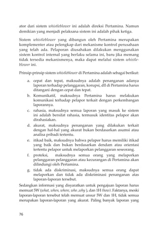 76
ator dari sistem whistleblower ini adalah direksi Pertamina. Namun
demikian yang menjadi pelaksana sistem ini adalah pihak ketiga.
Sistem whistleblower yang dibangun oleh Pertamina merupakan
komplementer atau pelengkap dari mekanisme kontrol perusahaan
yang telah ada. Pelaporan diusahakan dilakukan menggunakan
sistem kontrol internal yang berlaku selama ini, baru jika memang
tidak tersedia mekanismenya, maka dapat melalui sistem whistle-
blower ini.
Prinsip-prinsip sistem whistleblower di Pertamina adalah sebagai berikut:
a. cepat dan tepat, maksudnya adalah penanganan adanya
laporan terhadap pelanggaran, korupsi, dll di Pertamina harus
ditangani dengan cepat dan tepat.
b. Komunikatif, maksudnya Pertamina harus melakukan
komunikasi terhadap pelapor terkait dengan perkembangan
laporannya.
c. rahasia, maksudnya semua laporan yang masuk ke sistem
ini adalah bersifat rahasia, termasuk identitas pelapor akan
dirahasiakan.
d. akurat, maksudnya penanganan yang dilakukan terkait
dengan hal-hal yang akurat bukan berdasarkan asumsi atau
analisa pribadi tertentu.
e. itikad baik, maksudnya bahwa pelapor harus memiliki itikad
yang baik dan bukan berdasarkan dendam atau orientasi
tertentu pelapor untuk melaporkan pelanggaran seseorang.
f. proteksi, maksudnya semua orang yang melaporkan
pelanggaran-pelanggaran atau kecurangan di Pertamina akan
dilindungi oleh Pertamina.
g. tidak ada diskriminasi, maksudnya semua orang dapat
melaporkan dan tidak ada diskriminasi penanganan atas
laporan-laporan tersebut.
Sedangkan informasi yang disyaratkan untuk pengajuan laporan harus
memuat 5W (what, when, where, who ,why ), dan 1H (how). Faktanya, meski
laporan-laporan tersebut telah memuat unsur 5W dan 1H, tidak semua
merupakan laporan-laporan yang akurat. Paling banyak laporan yang
 