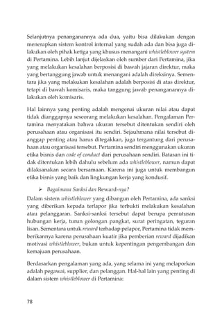 78
Selanjutnya penanganannya ada dua, yaitu bisa dilakukan dengan
menerapkan sistem kontrol internal yang sudah ada dan bisa juga di-
lakukan oleh pihak ketiga yang khusus menangani whistleblower system
di Pertamina. Lebih lanjut dĳelaskan oleh sumber dari Pertamina, jika
yang melakukan kesalahan berposisi di bawah jajaran direktur, maka
yang bertanggung jawab untuk menangani adalah direksinya. Semen-
tara jika yang melakukan kesalahan adalah berposisi di atas direktur,
tetapi di bawah komisaris, maka tanggung jawab penanganannya di-
lakukan oleh komisaris.
Hal lainnya yang penting adalah mengenai ukuran nilai atau dapat
tidak dianggapnya seseorang melakukan kesalahan. Pengalaman Per-
tamina menyatakan bahwa ukuran tersebut ditentukan sendiri oleh
perusahaan atau organisasi itu sendiri. Sejauhmana nilai tersebut di-
anggap penting atau harus ditegakkan, juga tergantung dari perusa-
haan atau organisasi tersebut. Pertamina sendiri menggunakan ukuran
etika bisnis dan code of conduct dari perusahaan sendiri. Batasan ini ti-
dak ditentukan lebih dahulu sebelum ada whistleblower, namun dapat
dilaksanakan secara bersamaan. Karena ini juga untuk membangun
etika bisnis yang baik dan lingkungan kerja yang kondusif.
Bagaimana Sanksi dan Reward-nya?
Dalam sistem whistleblower yang dibangun oleh Pertamina, ada sanksi
yang diberikan kepada terlapor jika terbukti melakukan kesalahan
atau pelanggaran. Sanksi-sanksi tersebut dapat berupa pemutusan
hubungan kerja, turun golongan pangkat, surat peringatan, teguran
lisan. Sementara untuk reward terhadap pelapor, Pertamina tidak mem-
berikannya karena perusahaan kuatir jika pemberian reward dĳadikan
motivasi whistleblower, bukan untuk kepentingan pengembangan dan
kemajuan perusahaan.
Berdasarkan pengalaman yang ada, yang selama ini yang melaporkan
adalah pegawai, supplier, dan pelanggan. Hal-hal lain yang penting di
dalam sistem whistleblower di Pertamina:
 