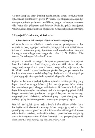 81
Hal lain yang tak kalah penting adalah dalam rangka menyukseskan
pelaksanaan whistleblower system, Pertamina melakukan sosialisasi ke-
pada para pekerjanya berupa pendidikan, yang di dalamnya mengenai
etika bisnis dan pelaporan whistleblower. Selain itu pihak manajemen
Pertamina juga mencetak buku saku untuk menyosialisasikan sistem ini.
E. Menuju Whistleblowing di Indonesia
1. Bagaimana Seharusnya Whistleblower Mengungkap
Indonesia belum memiliki ketentuan khusus mengenai prosedur dan
mekanisme pengungkapan fakta oleh peniup peluit atau whistleblower.
Selama ini mekanisme yang digunakan masih mendasarkan pada per-
lindungan saksi sebagaimana yang diatur dalam UU No. 13 Tahun 2006
tentang Perlindungan Saksi dan Korban.
Negara ini masih tertinggal dengan negara-negara lain seperti
Amerika Serikat dan Australia yang telah memiliki aturan khusus
yang menjamin perlindungan terhadap pengungkap kejahatan pub-
lik. Meski demikian, sejalan dengan perkembangan perekonomian
dan kemajuan zaman, sudah selayaknya Indonesia mulai mengadop-
si pentingnya jaminan perlindungan terhadap whistleblower.
Bagian ini hendak mendeskripsikan sejumlah catatan penting yang
dapat digunakan sebagai bahan rujukan menuju pembentukan sistem
dan mekanisme perlindungan whistleblower di Indonesia. Hal paling
dasar dalam sistem dan mekanisme perlindungan peniup peluit adalah
dengan memberikan gambaran mengenai bagaimana seharusnya
pengungkapan dilakukan, informasi yang dapat diungkap, dan
lembaga yang berwenang untuk menangani pengungkapan.
Satu hal penting lain yang perlu diketahui whistleblower adalah dasar
dan legitimasi tindakan-tindakannya dalam mengungkap rahasia. Per-
spektif yang harus digunakan yakni bahwa whistleblowing tidak meru-
pakan ketidakpatuhan, melainkan sebagai pemenuhan tanggung
jawab kewarganegaraan. Dalam kerangka ini, pengungkapan di-
lakukan untuk melindungi kepentingan masyarakat.
 