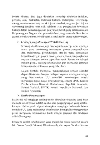 83
Secara khusus, bisa juga ditujukan terhadap tindakan-tindakan,
perilaku atau perbuatan melawan hukum, melampaui wewenang,
menggunakan wewenang untuk tujuan lain dari yang menjadi tujuan
wewenang tersebut, termasuk kelalaian atau pengabaian kewajiban
hukum dalam penyelenggaraan pelayanan publik yang dilakukan oleh
Penyelenggara Negara dan pemerintahan yang menimbulkan keru-
gian materiil atau immateriil bagi masyarakat dan orang perseorangan.
Lembaga yang Menangani Whistleblowing
Seorang whistleblower juga penting untuk mengetahui lembaga
mana yang berwenang menangani proses pengungkapan
dan memberinya perlindungan. Hal ini perlu ditekankan
berkaitan dengan proses penanganan laporan pengungkapan
supaya ditangani secara cepat dan tepat. Sementara sebagai
peniup peluit, seorang whistleblower pun mendapat jaminan
keamanan atas informasi yang diberikan.
Dalam konteks Indonesia, pengungkapan sebuah skandal
dapat dilakukan dengan melapor kepada lembaga-lembaga
yang berdasarkan UU memiliki kewenangan untuk
menangani kasus-kasus whistleblowing, seperti LPSK, Komisi
Pemberantasan Korupsi, Ombudsman Republik Indonesia,
Komisi Yudisial, PPATK, Komisi Kepolisian Nasional, dan
Komisi Kejaksaan.
Resiko Pengungkapan
Salah satu hal yang juga penting untuk diketahui seseorang yang akan
menjadi whistleblower adalah resiko atas pengungkapan yang dilaku-
kannya. Hal ini perlu dipertimbangkan mengingat Indonesia belum
memiliki UU yang melindungi whistleblower. Seringkali seorang peniup
peluit mengalami kriminalisasi balik sebagai ganjaran atas tindakan
whistleblowing-nya.
Beberapa contoh whistleblower yang menerima resiko tersebut antara
lain Susno Duadji, Vincent, Khairiansyah, dan Agus Condro. Kasus-
 