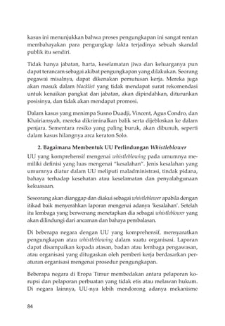 84
kasus ini menunjukkan bahwa proses pengungkapan ini sangat rentan
membahayakan para pengungkap fakta terjadinya sebuah skandal
publik itu sendiri.
Tidak hanya jabatan, harta, keselamatan jiwa dan keluarganya pun
dapat terancam sebagai akibat pengungkapan yang dilakukan. Seorang
pegawai misalnya, dapat dikenakan pemutusan kerja. Mereka juga
akan masuk dalam blacklist yang tidak mendapat surat rekomendasi
untuk kenaikan pangkat dan jabatan, akan dipindahkan, diturunkan
posisinya, dan tidak akan mendapat promosi.
Dalam kasus yang menimpa Susno Duadji, Vincent, Agus Condro, dan
Khairiansyah, mereka dikriminalkan balik serta dĳebloskan ke dalam
penjara. Sementara resiko yang paling buruk, akan dibunuh, seperti
dalam kasus hilangnya arca keraton Solo.
2. Bagaimana Membentuk UU Perlindungan Whistleblower
UU yang komprehensif mengenai whistleblowing pada umumnya me-
miliki deﬁnisi yang luas mengenai “kesalahan”. Jenis kesalahan yang
umumnya diatur dalam UU meliputi maladministrasi, tindak pidana,
bahaya terhadap kesehatan atau keselamatan dan penyalahgunaan
kekuasaan.
Seseorang akan dianggap dan diakui sebagai whistleblower apabila dengan
itikad baik menyerahkan laporan mengenai adanya ‘kesalahan’. Setelah
itu lembaga yang berwenang menetapkan dia sebagai whistleblower yang
akan dilindungi dari ancaman dan bahaya pembalasan.
Di beberapa negara dengan UU yang komprehensif, mensyaratkan
pengungkapan atau whistleblowing dalam suatu organisasi. Laporan
dapat disampaikan kepada atasan, badan atau lembaga pengawasan,
atau organisasi yang ditugaskan oleh pemberi kerja berdasarkan per-
aturan organisasi mengenai prosedur pengungkapan.
Beberapa negara di Eropa Timur membedakan antara pelaporan ko-
rupsi dan pelaporan perbuatan yang tidak etis atau melawan hukum.
Di negara lainnya, UU-nya lebih mendorong adanya mekanisme
 