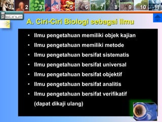 1 2 3 4 5 6 7 8 9 10 11 
A. Ciri-Ciri Biologi sebagai Ilmu 
• Ilmu pengetahuan memiliki objek kajian 
• Ilmu pengetahuan memiliki metode 
• Ilmu pengetahuan bersifat sistematis 
• Ilmu pengetahuan bersifat universal 
• Ilmu pengetahuan bersifat objektif 
• Ilmu pengetahuan bersifat analitis 
• Ilmu pengetahuan bersifat verifikatif 
(dapat dikaji ulang) 
 