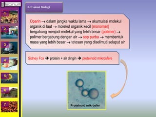 1 
2 
3 
4 
5 
6 
7 
2. Evolusi Biologi 
Oparin  dalam jangka waktu lama  akumulasi molekul 
organik di laut  molekul organik kecil (monomer) 
bergabung menjadi molekul yang lebih besar (polimer)  
polimer bergabung dengan air  sop purba  membentuk 
masa yang lebih besar  tetesan yang diselimuti selaput air 
Sidney Fox  protein + air dingin  proteinoid mikrosfere 
Proteinoid mikrosfer 
 