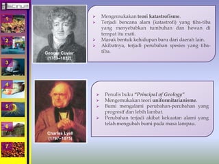 1 
2 
3 
4 
5 
6 
7 
 Mengemukakan teori katastrofisme. 
 Terjadi bencana alam (katastrofi) yang tiba-tiba 
yang menyebabkan tumbuhan dan hewan di 
tempat itu mati. 
 Masuk bentuk kehidupan baru dari daerah lain. 
 Akibatnya, terjadi perubahan spesies yang tiba-tiba. 
 Penulis buku “Principal of Geology” 
 Mengemukakan teori uniformitarianisme. 
 Bumi mengalami perubahan-perubahan yang 
progresif dan lebih lambat. 
 Perubahan terjadi akibat kekuatan alami yang 
telah mengubah bumi pada masa lampau. 
George Cuvier 
(1769–1832) 
Charles Lyell 
(1797–1875) 
 