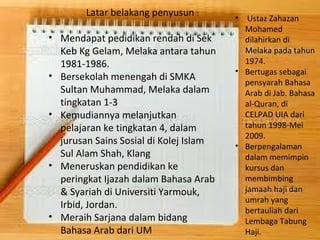 • Mendapat pedidikan rendah di Sek 
Keb Kg Gelam, Melaka antara tahun 
1981-1986. 
• Bersekolah menengah di SMKA 
Sultan Muhammad, Melaka dalam 
tingkatan 1-3 
• Kemudiannya melanjutkan 
pelajaran ke tingkatan 4, dalam 
jurusan Sains Sosial di Kolej Islam 
Sul Alam Shah, Klang 
• Meneruskan pendidikan ke 
peringkat Ijazah dalam Bahasa Arab 
& Syariah di Universiti Yarmouk, 
Irbid, Jordan. 
• Meraih Sarjana dalam bidang 
Bahasa Arab dari UM 
• Ustaz Zahazan 
Mohamed 
dilahirkan di 
Melaka pada tahun 
1974. 
• Bertugas sebagai 
pensyarah Bahasa 
Arab di Jab. Bahasa 
al-Quran, di 
CELPAD UIA dari 
tahun 1998-Mei 
2009. 
• Berpengalaman 
dalam memimpin 
kursus dan 
membimbing 
jamaah haji dan 
umrah yang 
bertauliah dari 
Lembaga Tabung 
Haji. 
Latar belakang penyusun : 
 
