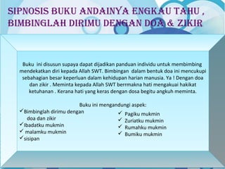 SipnoSiS buku andainya engkau tahu , 
bimbinglah dirimu dengan doa & zikir 
Buku ini disusun supaya dapat dijadikan panduan individu untuk membimbing 
mendekatkan diri kepada Allah SWT. Bimbingan dalam bentuk doa ini mencukupi 
sebahagian besar keperluan dalam kehidupan harian manusia. Ya ! Dengan doa 
Buku ini disusun supaya dapat dijadikan panduan individu untuk membimbing 
mendekatkan diri kepada Allah SWT. Bimbingan dalam bentuk doa ini mencukupi 
sebahagian besar keperluan dalam kehidupan harian manusia. Ya ! Dengan doa 
dan zikir . Meminta kepada Allah SWT berrmakna hati mengakuai hakikat 
ketuhanan . Kerana hati yang keras dengan dosa begitu angkuh meminta. 
dan zikir . Meminta kepada Allah SWT berrmakna hati mengakuai hakikat 
ketuhanan . Kerana hati yang keras dengan dosa begitu angkuh meminta. 
Buku ini mengandungi aspek: 
Bimbinglah dirimu dengan 
doa dan zikir 
Ibadatku mukmin 
 malamku mukmin 
sisipan 
Buku ini mengandungi aspek: 
Bimbinglah dirimu dengan 
doa dan zikir 
Ibadatku mukmin 
 malamku mukmin 
sisipan 
 Pagiku mukmin 
 Zuriatku mukmin 
 Rumahku mukmin 
 Bumiku mukmin 
 