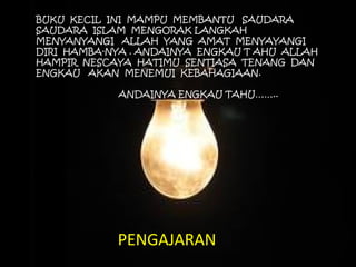 BUKU KECIL INI MAMPU MEMBANTU SAUDARA 
SAUDARA ISLAM MENGORAK LANGKAH 
MENYANYANGI ALLAH YANG AMAT MENYAYANGI 
DIRI HAMBA-NYA . ANDAINYA ENGKAU T AHU ALLAH 
HAMPIR NESCAYA HATIMU SENTIASA TENANG DAN 
ENGKAU AKAN MENEMUI KEBAHAGIAAN. 
ANDAINYA ENGKAU TAHU…….. 
PENGAJARAN 
 