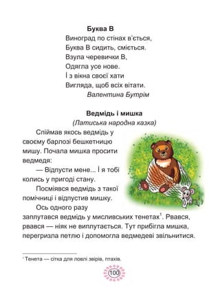 100
Буква В
Виноград по стінах в’ється,
Буква В сидить, сміється.
Взула черевички В,
Одягла усе нове.
İ з вікна своєї хати
Вигляда, щоб всіх вітати.
Валентина Бутрім
Ведмідь і мишка
(Латиська народна казка)
Спіймав якось ведмідь у
своєму барлозі бешкетницю
мишу. Почала мишка просити
ведмедя:
— Відпусти мене... İ я тобі
колись у пригоді стану.
Посміявся ведмідь з такої
помічниці і відпустив мишку.
Ось одного разу
заплутався ведмідь у мисливських тенетах1
. Рвався,
рвався — ніяк не виплутається. Тут прибігла мишка,
перегризла петлю і допомогла ведмедеві звільнитися.
1
Тенета — сітка для ловлі звірів, птахів.
 