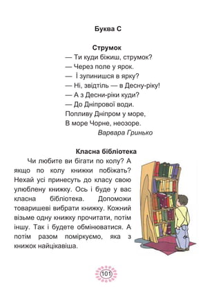 101
Буква С
Струмок
— Ти куди біжиш, струмок?
— Через поле у ярок.
— İ зупинишся в ярку?
— Ні, звідтіль — в Десну-ріку!
— А з Десни-ріки куди?
— До Дніпрової води.
Попливу Дніпром у море,
В море Чорне, неозоре.
Варвара Гринько
Класна бібліотека
Чи любите ви бігати по колу? А
якщо по колу книжки побіжать?
Нехай усі принесуть до класу свою
улюблену книжку. Ось і буде у вас
класна бібліотека. Допоможи
товаришеві вибрати книжку. Кожний
візьме одну книжку прочитати, потім
іншу. Так і будете обмінюватися. А
потім разом поміркуємо, яка з
книжок найцікавіша.
 
