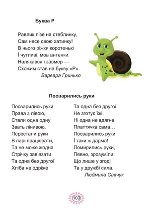 103
Буква Р
Равлик лізе на стеблинку,
Сам несе свою хатинку!
В нього ріжки коротенькі
İ чутливі, мов антенки,
Налякався і завмер —
Схожим став на букву «Р».
Варвара Гринько
Посварились руки
Посварились руки
Права з лівою,
Стали одна одну
Звать лінивою.
Перестали руки
В парі працювати,
Та не може жодна
Стрічку зав’язати.
Та одна без другої
Хліба не одріже
Та одна без другої
Не зготує їжі.
Ні одна не вдягне
Платтячка сама…
Посварились руки
İ таки ж дарма!
Помирились руки,
Певно, зрозуміли,
Що лише у згоді
Та у дружбі сила.
Людмила Савчук
 