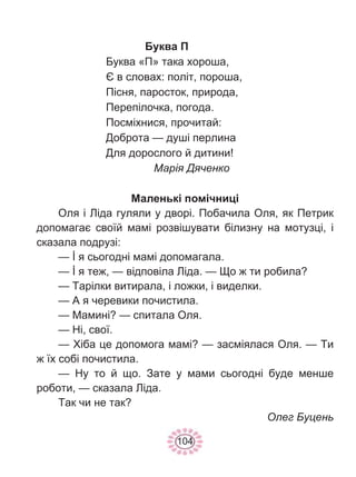 104
Буква П
Буква «П» така хороша,
Є в словах: політ, пороша,
Пісня, паросток, природа,
Перепілочка, погода.
Посміхнися, прочитай:
Доброта — душі перлина
Для дорослого й дитини!
Марія Дяченко
Маленькі помічниці
Оля і Ліда гуляли у дворі. Побачила Оля, як Петрик
допомагає своїй мамі розвішувати білизну на мотузці, і
сказала подрузі:
— İ я сьогодні мамі допомагала.
— İ я теж, — відповіла Ліда. — Що ж ти робила?
— Тарілки витирала, і ложки, і виделки.
— А я черевики почистила.
— Мамині? — спитала Оля.
— Ні, свої.
— Хіба це допомога мамі? — засміялася Оля. — Ти
ж їх собі почистила.
— Ну то й що. Зате у мами сьогодні буде менше
роботи, — сказала Ліда.
Так чи не так?
Олег Буцень
 