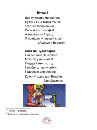 105
Буква Т
Добру справу ми робили,
Букву «Т» із татом вчили.
тато, як товариш мій,
Його звати Тимофій!
А моє ім’я — Тарас,
Я прийшов у перший клас!
Мирослав Вересюк
Лист до Чудотворця
Святий отче, Миколай!
Мою хату не минай!
Подаруй мені потіху1
İ торбину, повну сміху,
İ здоров’я для родини,
Красну2
долю для Вкраїни.
Віра Багірова
1
Потіха — радість.
2
Красна — щаслива, красива.
 