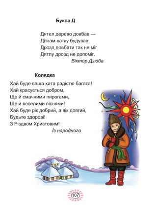 107
Буква Д
Дятел дерево довбав —
Діткам хатку будував.
Дрозд довбати так не міг
Дятлу дрозд не допоміг.
Віктор Дзюба
Колядка
Хай буде ваша хата радістю багата!
Хай красується добром,
Ще й смачними пирогами,
Ще й веселими піснями!
Хай буде рік добрий, а вік довгий,
Будьте здорові!
З Різдвом Христовим!
İз народного
 