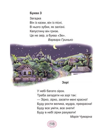 108
Буква З
Загадка
Він із казки, він із пісні,
В нього зубки, як залізні.
Капустину він гризе.
Це не звір, а буква «Зе».
Варвара Гринько
Зорі
У небі багато зірок.
Треба загадати на зорі так:
— Зірко, зірко, засвіти мені красно!
Буду рости велика, мудра, прекрасна!
Буду все уміти, все знати!
Буду в небі зірки рахувати!
Марія Чумарна
 