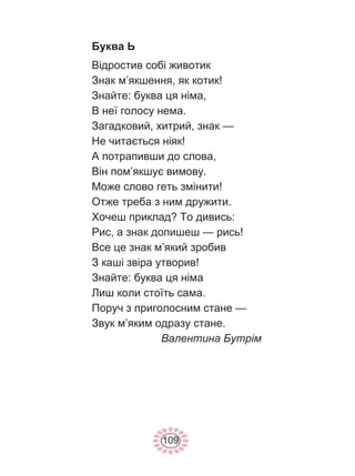 109
Буква Ь
Відростив собі животик
Знак м’якшення, як котик!
Знайте: буква ця німа,
В неї голосу нема.
Загадковий, хитрий, знак —
Не читається ніяк!
А потрапивши до слова,
Він пом’якшує вимову.
Може слово геть змінити!
Отже треба з ним дружити.
Хочеш приклад? То дивись:
Рис, а знак допишеш — рись!
Все це знак м’який зробив
З каші звіра утворив!
Знайте: буква ця німа
Лиш коли стоїть сама.
Поруч з приголосним стане —
Звук м’яким одразу стане.
Валентина Бутрім
 