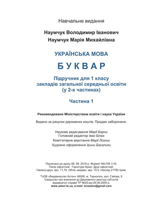 Навчальне видання
Наумчук Володимир Іванович
Наумчук Марія Михайлівна
УКРАЇНСЬКА МОВА
Б У К В А Р
Підручник для 1 класу
закладів загальної середньої освіти
(у 2-х частинах)
Частина 1
Рекомендовано Міністерством освіти і науки України
Видано за рахунок державних коштів. Продаж заборонено.
Наукове редагування Марії Барни
Головний редактор Іван Білах
Комп’ютерне верстання Марії Логош
Художнє оформлення Ірини Басалиги
Підписано до друку 08. 08. 2018 р. Формат 84х108 1/16.
Папір офсетний. Гарнітура Аріал. Друк офсетний.
Умовно-друк. арк. 11,76. Облік.-видавн. арк. 10,5. Наклад 21790 прим.
ТзОВ «Видавництво Астон» 46006, м. Тернопіль, вул. Гайова, 8
Свідоцтво про внесення до Державного реєстру суб’єктів
видавничої справи ТР №28 від 09.06.2005 р.
www.aston.te.ua, e-mail: tovaston@gmail.com
 