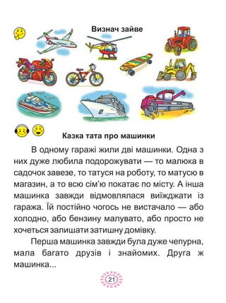 Êàçêà òàòà ïðî ìàøèíêè
Â îäíîìó ãàðàæ³ æèëè äâ³ ìàøèíêè. Îäíà ç
íèõ äóæå ëþáèëà ïîäîðîæóâàòè — òî ìàëþêà â
ñàäî÷îê çàâåçå, òî òàòóñÿ íà ðîáîòó, òî ìàòóñþ â
ìàãàçèí, à òî âñþ ñ³ì’þ ïîêàòàº ïî ì³ñòó. À ³íøà
ìàøèíêà çàâæäè â³äìîâëÿëàñÿ âè¿æäæàòè ³ç
ãàðàæà. ¯é ïîñò³éíî ÷îãîñü íå âèñòà÷àëî — àáî
õîëîäíî, àáî áåíçèíó ìàëóâàòî, àáî ïðîñòî íå
õî÷åòüñÿ çàëèøàòè çàòèøíó äîì³âêó.
Ïåðøà ìàøèíêà çàâæäè áóëà äóæå ÷åïóðíà,
ìàëà áàãàòî äðóç³â ³ çíàéîìèõ. Äðóãà æ
ìàøèíêà...
Âèçíà÷ çàéâå
21
 