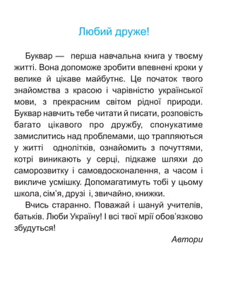 Ëþáèé äðóæå!
Áóêâàð — ïåðøà íàâ÷àëüíà êíèãà ó òâîºìó
æèòò³. Âîíà äîïîìîæå çðîáèòè âïåâíåí³ êðîêè ó
âåëèêå é ö³êàâå ìàéáóòíº. Öå ïî÷àòîê òâîãî
çíàéîìñòâà ç êðàñîþ ³ ÷àð³âí³ñòþ óêðà¿íñüêî¿
ìîâè, ç ïðåêðàñíèì ñâ³òîì ð³äíî¿ ïðèðîäè.
Áóêâàð íàâ÷èòü òåáå ÷èòàòè é ïèñàòè, ðîçïîâ³ñòü
áàãàòî ö³êàâîãî ïðî äðóæáó, ñïîíóêàòèìå
çàìèñëèòèñü íàä ïðîáëåìàìè, ùî òðàïëÿþòüñÿ
ó æèòò³ îäíîë³òê³â, îçíàéîìèòü ç ïî÷óòòÿìè,
êîòð³ âèíèêàþòü ó ñåðö³, ï³äêàæå øëÿõè äî
ñàìîðîçâèòêó ³ ñàìîâäîñêîíàëåííÿ, à ÷àñîì ³
âèêëè÷å óñì³øêó. Äîïîìàãàòèìóòü òîá³ ó öüîìó
øêîëà, ñ³ì’ÿ, äðóç³ ³, çâè÷àéíî, êíèæêè.
Â÷èñü ñòàðàííî. Ïîâàæàé ³ øàíóé ó÷èòåë³â,
áàòüê³â. Ëþáè Óêðà¿íó! ² âñ³ òâî¿ ìð³¿ îáîâ’ÿçêîâî
çáóäóòüñÿ!
Àâòîðè
 