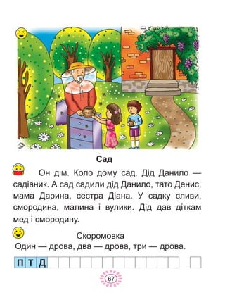 Ï Ò
67
Ä
Ñàä
Ñêîðîìîâêà
Îäèí — äðîâà, äâà — äðîâà, òðè — äðîâà.
Îí ä³ì. Êîëî äîìó ñàä. Ä³ä Äàíèëî —
ñàä³âíèê. À ñàä ñàäèëè ä³ä Äàíèëî, òàòî Äåíèñ,
ìàìà Äàðèíà, ñåñòðà Ä³àíà. Ó ñàäêó ñëèâè,
ñìîðîäèíà, ìàëèíà ³ âóëèêè. Ä³ä äàâ ä³òêàì
ìåä ³ ñìîðîäèíó.
 