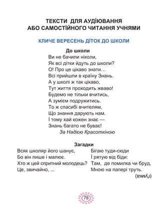 78
ТЕКСТИ ДЛЯ АУДİЮВАННЯ
АБО САМОСТİЙНОГО ЧИТАННЯ УЧНЯМИ
КЛИЧЕ ВЕРЕСЕНЬ ДİТОК ДО ШКОЛИ
До школи
Ви не бачили ніколи,
Як всі дітки йдуть до школи?
О! Про це цікаво знати…
Всі прийшли в країну Знань.
А у школі ж так цікаво,
Тут життя проходить жваво!
Будемо не тільки вчитись,
А зумієм подружитись.
То ж спасибі вчителям,
Що знання дарують нам.
İ тому хай кожен знає —
Знань багато не буває!
За Надією Красоткіною
Загадки
Всяк школяр його шанує,
Бо він пише і малює.
Хто ж цей спритний молодець?
Це, звичайно, ...
Бігаю туди-сюди
İ рятую від біди:
Там, де помилка чи бруд,
Мною на папері труть.
 