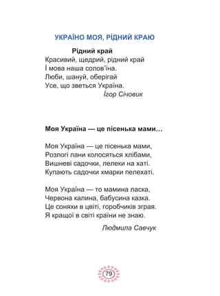 79
УКРАЇНО МОЯ, РİДНИЙ КРАЮ
Рідний край
Красивий, щедрий, рідний край
İ мова наша солов’їна.
Люби, шануй, оберігай
Усе, що зветься Україна.
İгор Січовик
Моя Україна — це пісенька мами…
Моя Україна — це пісенька мами,
Розлогі лани колосяться хлібами,
Вишневі садочки, лелеки на хаті.
Купають садочки хмарки пелехаті.
Моя Україна — то мамина ласка,
Червона калина, бабусина казка.
Це соняхи в цвіті, горобчиків зграя.
Я кращої в світі країни не знаю.
Людмила Савчук
 