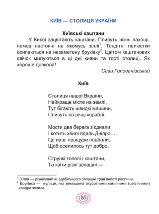 80
КИЇВ — СТОЛИЦЯ УКРАЇНИ
Київські каштани
У Києві зацвітають каштани. Пливуть ніжні пахощі,
немов настояні на якомусь зіллі1
. Тендітні пелюстки
осипаються на незаметену бруківку2
. Цвітом каштанових
свічок милуються в ці дні кияни та гості столиці. Як
хороше довкола!
Сава Голованівський
Київ
Столиця нашої Вкраїни,
Найкраще місто на землі.
Тут бігають швидкі машини,
Пливуть по річці кораблі.
Мости два берега з’єднали
İ котить хвилі вдаль Дніпро…
Це наші пращури подбали,
Щоб оселилось тут добро.
Стрункі тополі і каштани,
Та квіти різні запашні —
1
Зілля — різноманітні, здебільшого запашні трав’янисті рослини.
2
Бруківка — вулиця, яка вимощена акуратними кам’яними (цегляними)
квадратиками.
 