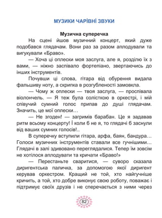 82
МУЗИКИ ЧАРİВНİ ЗВУКИ
Музична суперечка
На сцені йшов музичний концерт, який дуже
подобався глядачам. Вони раз за разом аплодували та
вигукували «Браво».
— Хоча ці оплески моя заслуга, але я, розділю їх з
вами, — ніжно заспівало фортепіано, звертаючись до
інших інструментів.
Почувши ці слова, гітара від обурення видала
фальшиву ноту, а скрипка в розгубленості замовкла.
— Чому ж оплески — твоя заслуга, — проспівала
віолончель. — Я теж була солісткою в оркестрі, і мій
співучий сумний голос припав до душі глядачам.
Значить, це мої оплески…
— Не згоден! — загримів барабан. Це я задавав
ритм всьому концерту! İ коли б не я, то глядачі б заснули
від ваших сумних голосів!..
В суперечку вступили гітара, арфа, баян, бандура…
Голоси музичних інструментів ставали все гучнішими…
Глядачі в залі здивовано переглядалися. Тепер їм зовсім
не хотілося аплодувати та кричати «Браво!»
— Перестаньте сваритися, — суворо сказала
диригентська паличка, за допомогою якої диригент
керував оркестром. Кращий не той, хто найгучніше
кричить, а той, хто добре виконує свою роботу, поважає і
підтримує своїх друзів і не сперечається з ними через
 