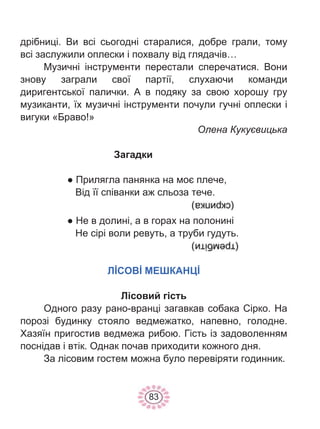 83
дрібниці. Ви всі сьогодні старалися, добре грали, тому
всі заслужили оплески і похвалу від глядачів…
Музичні інструменти перестали сперечатися. Вони
знову заграли свої партії, слухаючи команди
диригентської палички. А в подяку за свою хорошу гру
музиканти, їх музичні інструменти почули гучні оплески і
вигуки «Браво!»
Олена Кукуєвицька
Загадки
● Прилягла панянка на моє плече,
Від її співанки аж сльоза тече.
● Не в долині, а в горах на полонині
Не сірі воли ревуть, а труби гудуть.
ЛİСОВİ МЕШКАНЦİ
Лісовий гість
Одного разу рано-вранці загавкав собака Сірко. На
порозі будинку стояло ведмежатко, напевно, голодне.
Хазяїн пригостив ведмежа рибою. Гість із задоволенням
поснідав і втік. Однак почав приходити кожного дня.
За лісовим гостем можна було перевіряти годинник.
 