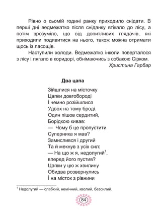 84
Рівно о сьомій годині ранку приходило снідати. В
перші дні ведмежатко після сніданку втікало до лісу, а
потім зрозуміло, що від допитливих глядачів, які
приходили подивитися на нього, також можна отримати
щось із ласощів.
Наступили холоди. Ведмежатко інколи поверталося
з лісу і лягало в коридорі, обнімаючись з собакою Сірком.
Христина Гарбар
Два цапа
Зійшлися на місточку
Цапки довгобороді
İ чемно розійшлися
Удвох на тому броді.
Один пішов сердитий,
Борідкою кивав:
— Чому б це пропустити
Суперника я мав?
Замислився і другий
Та й мекнув з усіх сил:
— На що ж я, недолугий1
,
вперед його пустив?
Цапки у цю ж хвилину
Обидва розвернулись
İ на місток з рівнини
1
Недолугий — слабкий, немічний, кволий, безсилий.
 